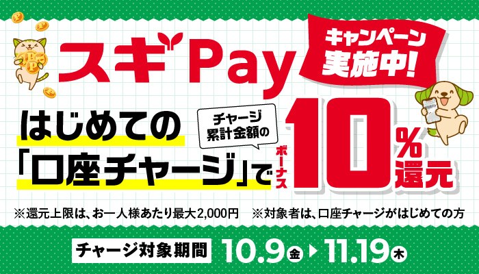 スギPayキャンペーン実施中。はじめての「口座チャージ」でチャージ累計金額のボーナス10%還元。還元上限はお一人様あたり最大2,000円、対象者は口座チャージがはじめての方。チャージ対象期間10月9日(金)〜11月19日(木)